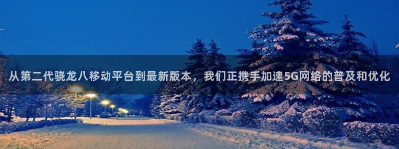 威廉希尔(williamhill)是真的吗：从第二代骁龙八移动平台到最新版本，我们正携手加速5G网络的普及和优化